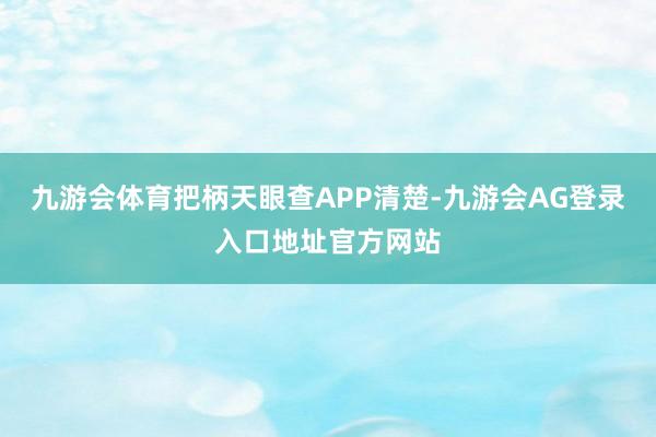 九游会体育把柄天眼查APP清楚-九游会AG登录入口地址官方网站