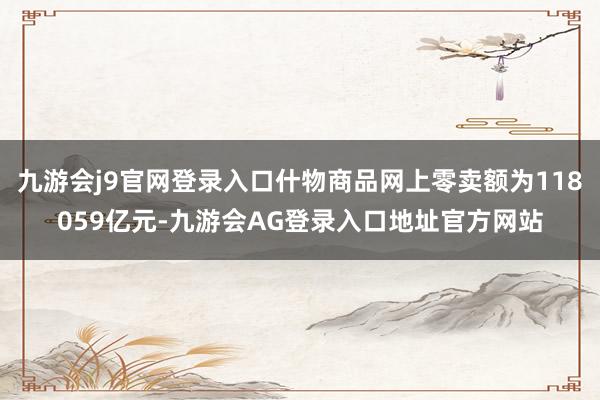 九游会j9官网登录入口什物商品网上零卖额为118059亿元-九游会AG登录入口地址官方网站