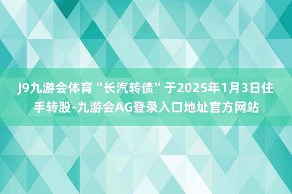 J9九游会体育“长汽转债”于2025年1月3日住手转股-九游会AG登录入口地址官方网站