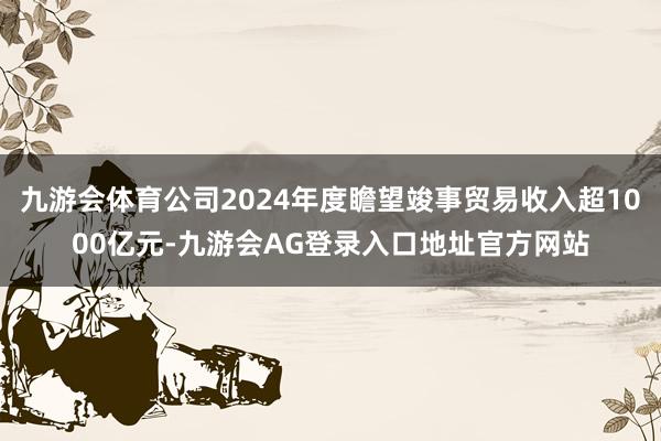 九游会体育公司2024年度瞻望竣事贸易收入超1000亿元-九游会AG登录入口地址官方网站
