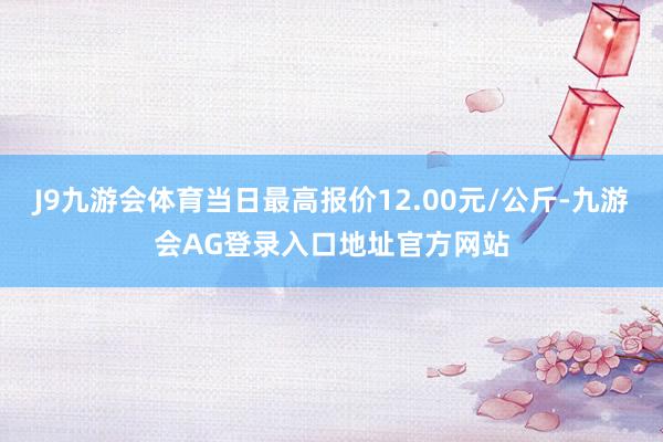 J9九游会体育当日最高报价12.00元/公斤-九游会AG登录入口地址官方网站