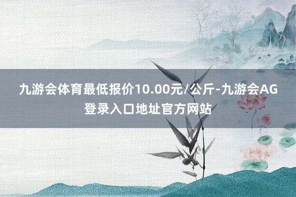 九游会体育最低报价10.00元/公斤-九游会AG登录入口地址官方网站