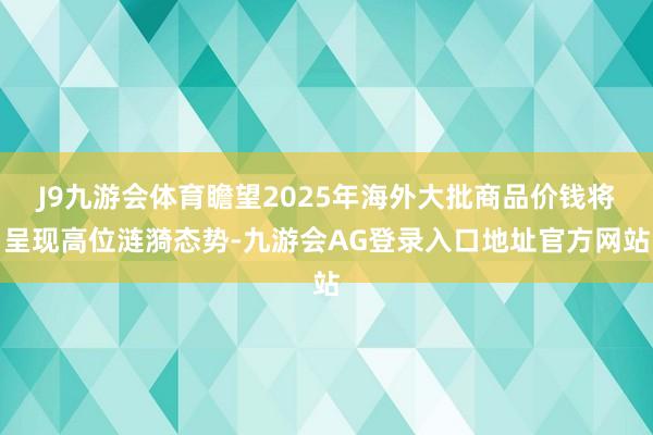 J9九游会体育瞻望2025年海外大批商品价钱将呈现高位涟漪态势-九游会AG登录入口地址官方网站