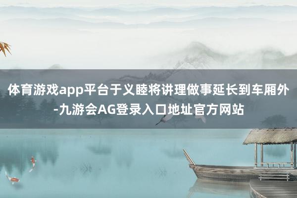 体育游戏app平台于义睦将讲理做事延长到车厢外-九游会AG登录入口地址官方网站