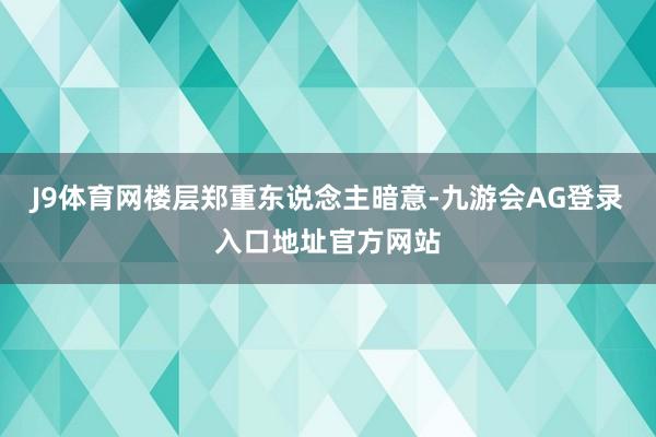 J9体育网楼层郑重东说念主暗意-九游会AG登录入口地址官方网站