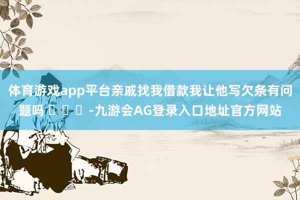 体育游戏app平台亲戚找我借款我让他写欠条有问题吗 ​​​-九游会AG登录入口地址官方网站
