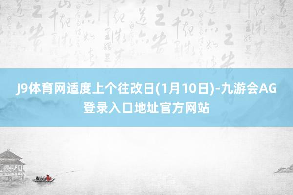 J9体育网适度上个往改日(1月10日)-九游会AG登录入口地址官方网站