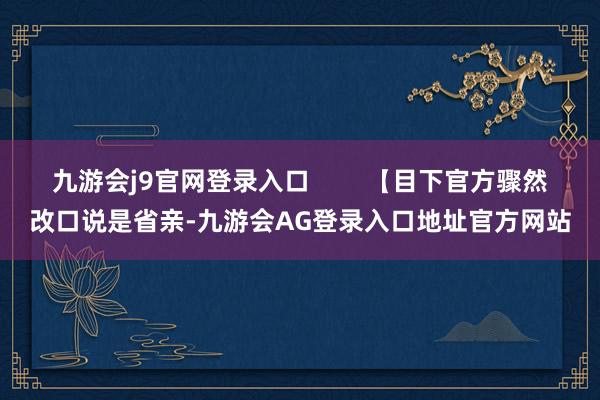 九游会j9官网登录入口        【目下官方骤然改口说是省亲-九游会AG登录入口地址官方网站