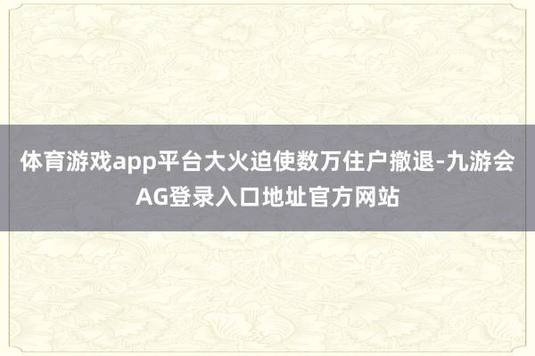 体育游戏app平台大火迫使数万住户撤退-九游会AG登录入口地址官方网站
