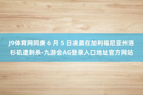 J9体育网同庚 6 月 5 日凌晨在加利福尼亚州洛杉矶遭刺杀-九游会AG登录入口地址官方网站