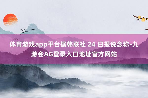 体育游戏app平台据韩联社 24 日报说念称-九游会AG登录入口地址官方网站