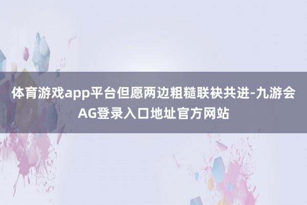 体育游戏app平台但愿两边粗糙联袂共进-九游会AG登录入口地址官方网站