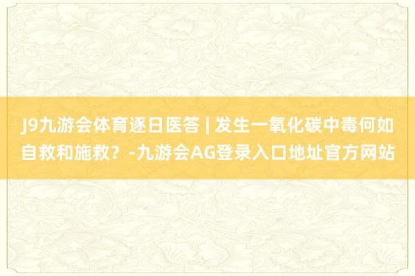 J9九游会体育逐日医答 | 发生一氧化碳中毒何如自救和施救？-九游会AG登录入口地址官方网站