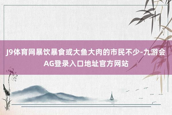 J9体育网暴饮暴食或大鱼大肉的市民不少-九游会AG登录入口地址官方网站