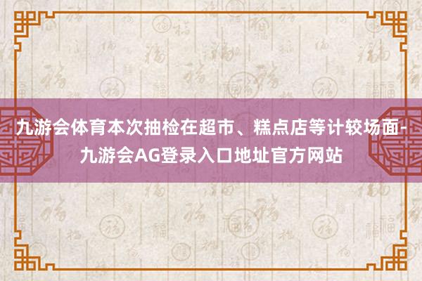 九游会体育本次抽检在超市、糕点店等计较场面-九游会AG登录入口地址官方网站