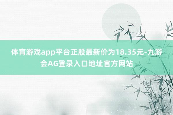 体育游戏app平台正股最新价为18.35元-九游会AG登录入口地址官方网站