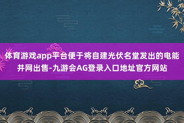 体育游戏app平台便于将自建光伏名堂发出的电能并网出售-九游会AG登录入口地址官方网站