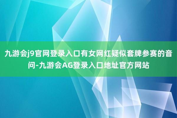 九游会j9官网登录入口有女网红疑似套牌参赛的音问-九游会AG登录入口地址官方网站