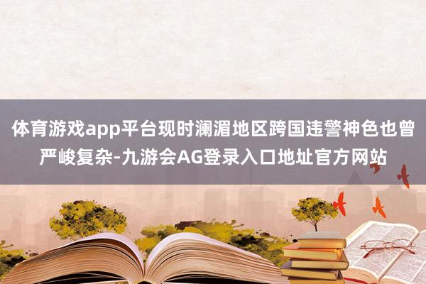 体育游戏app平台现时澜湄地区跨国违警神色也曾严峻复杂-九游会AG登录入口地址官方网站