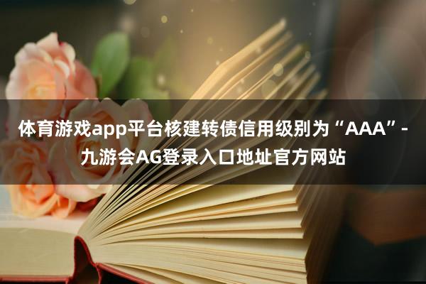 体育游戏app平台核建转债信用级别为“AAA”-九游会AG登录入口地址官方网站