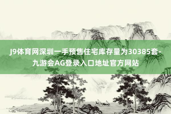 J9体育网深圳一手预售住宅库存量为30385套-九游会AG登录入口地址官方网站