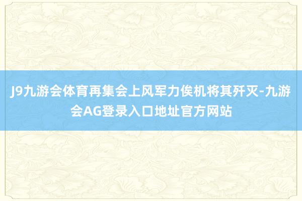 J9九游会体育再集会上风军力俟机将其歼灭-九游会AG登录入口地址官方网站