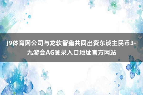 J9体育网公司与龙软智鑫共同出资东谈主民币3-九游会AG登录入口地址官方网站