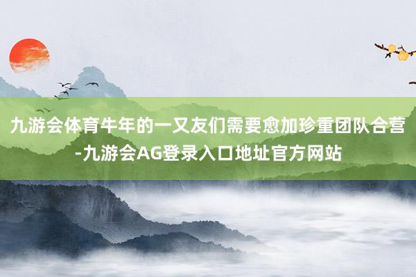 九游会体育牛年的一又友们需要愈加珍重团队合营-九游会AG登录入口地址官方网站