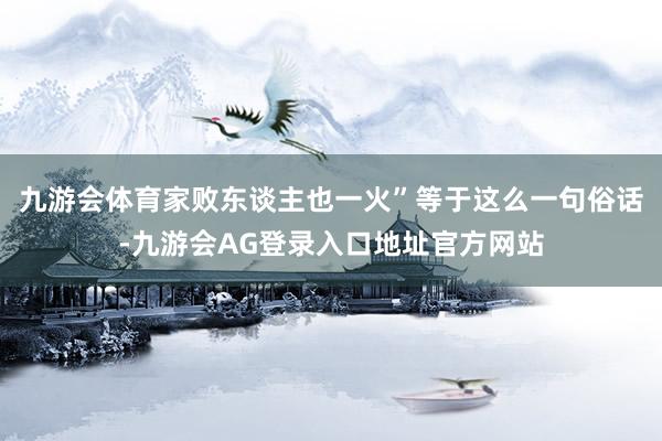 九游会体育家败东谈主也一火”等于这么一句俗话-九游会AG登录入口地址官方网站