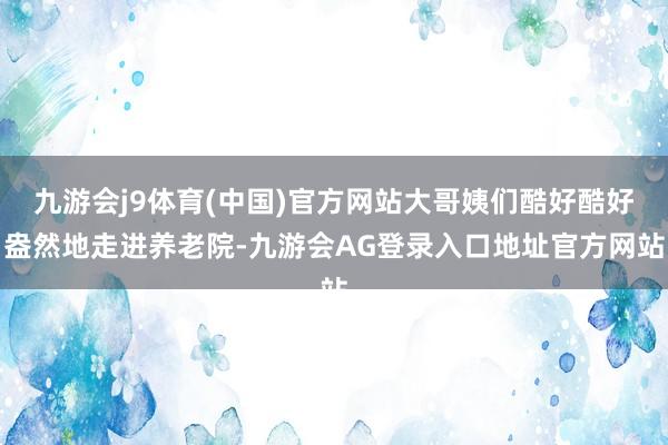 九游会j9体育(中国)官方网站大哥姨们酷好酷好盎然地走进养老院-九游会AG登录入口地址官方网站