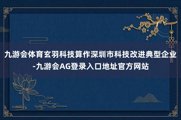 九游会体育玄羽科技算作深圳市科技改进典型企业-九游会AG登录入口地址官方网站