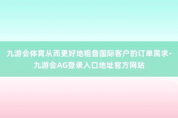 九游会体育从而更好地粗鲁国际客户的订单需求-九游会AG登录入口地址官方网站