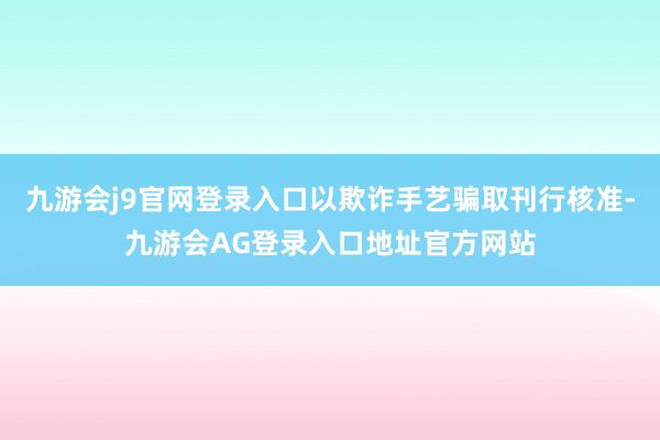 九游会j9官网登录入口以欺诈手艺骗取刊行核准-九游会AG登录入口地址官方网站