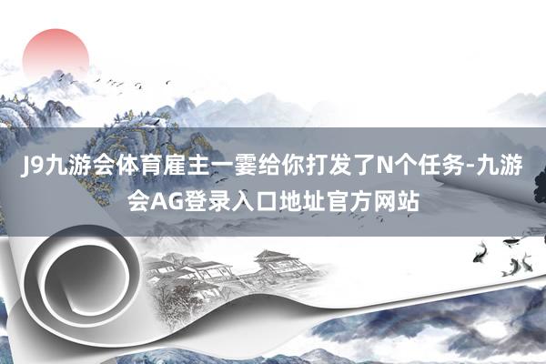 J9九游会体育雇主一霎给你打发了N个任务-九游会AG登录入口地址官方网站