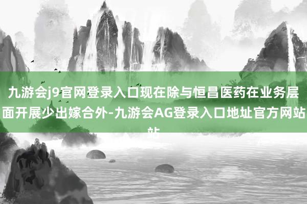 九游会j9官网登录入口现在除与恒昌医药在业务层面开展少出嫁合外-九游会AG登录入口地址官方网站