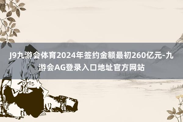 J9九游会体育2024年签约金额最初260亿元-九游会AG登录入口地址官方网站