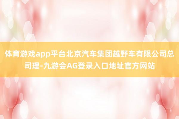 体育游戏app平台北京汽车集团越野车有限公司总司理-九游会AG登录入口地址官方网站